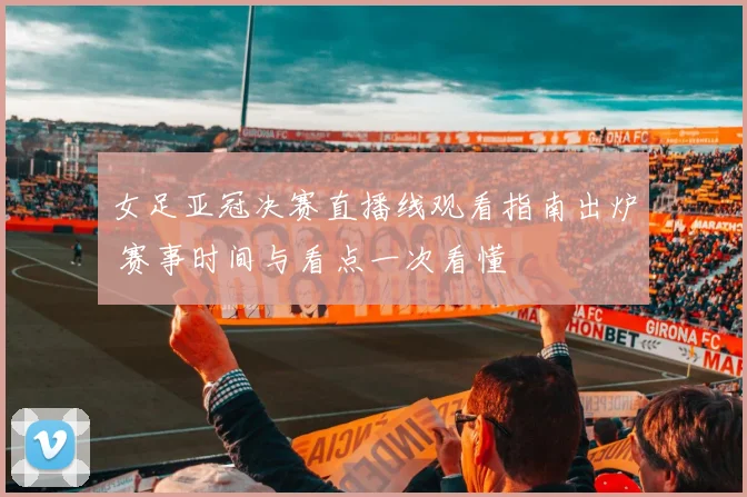 女足亚冠决赛直播线观看指南出炉 赛事时间与看点一次看懂