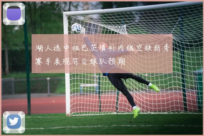 湖人选中祖巴茨填补内线空缺新秀赛季表现符合球队预期