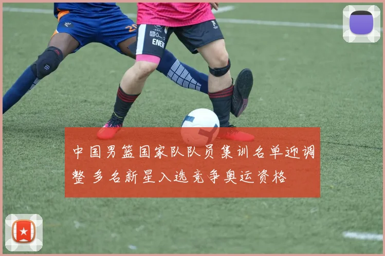 中国男篮国家队队员集训名单迎调整 多名新星入选竞争奥运资格