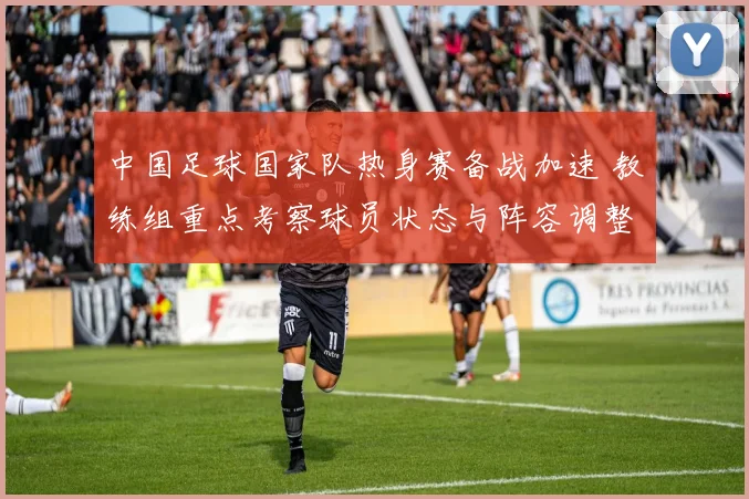 中国足球国家队热身赛备战加速 教练组重点考察球员状态与阵容调整