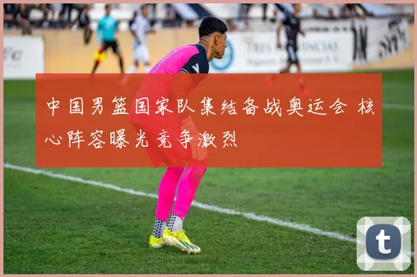 中国男篮国家队集结备战奥运会 核心阵容曝光竞争激烈