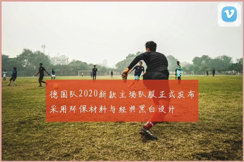 德国队2020新款主场队服正式发布采用环保材料与经典黑白设计