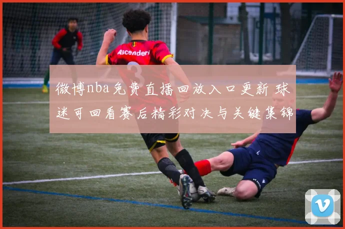 微博nba免费直播回放入口更新 球迷可回看赛后精彩对决与关键集锦
