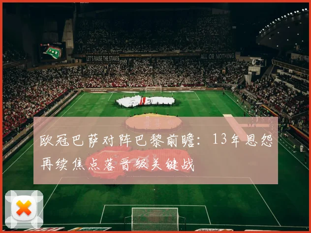欧冠巴萨对阵巴黎前瞻：13年恩怨再续焦点落晋级关键战