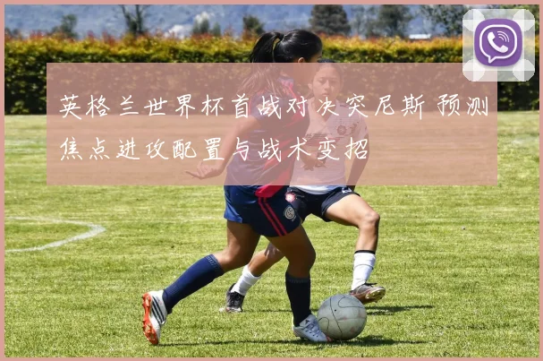 英格兰世界杯首战对决突尼斯 预测焦点进攻配置与战术变招