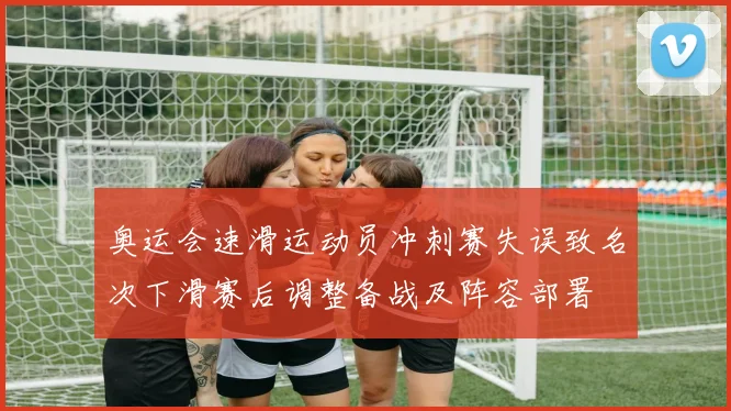 奥运会速滑运动员冲刺赛失误致名次下滑赛后调整备战及阵容部署