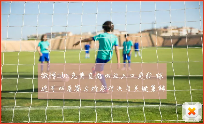 微博nba免费直播回放入口更新 球迷可回看赛后精彩对决与关键集锦