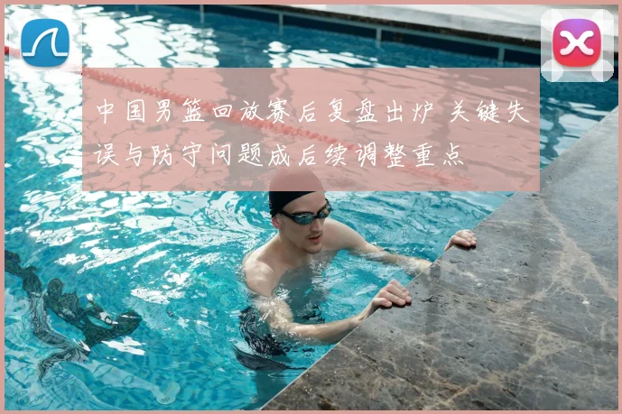 中国男篮回放赛后复盘出炉 关键失误与防守问题成后续调整重点
