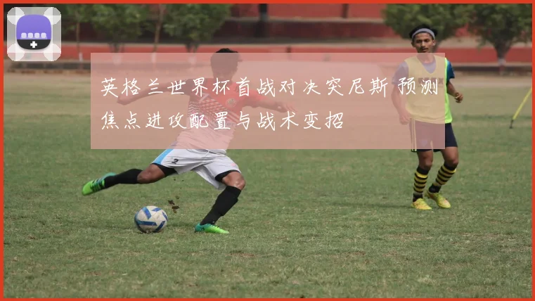 英格兰世界杯首战对决突尼斯 预测焦点进攻配置与战术变招