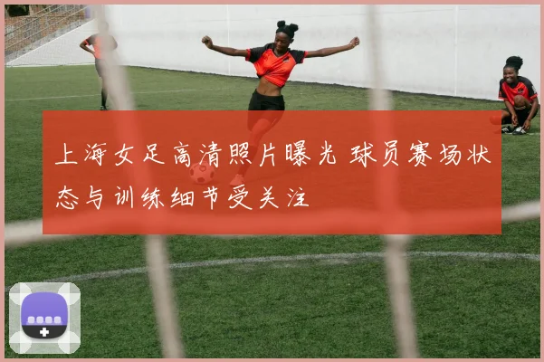 上海女足高清照片曝光 球员赛场状态与训练细节受关注