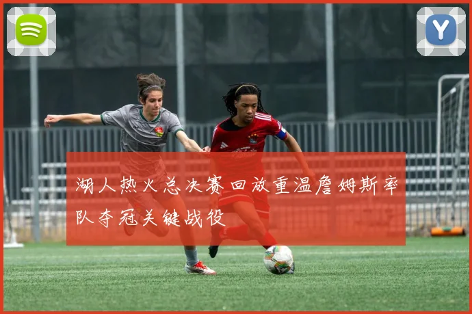 湖人热火总决赛回放重温詹姆斯率队夺冠关键战役