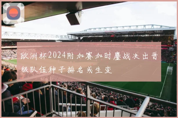 欧洲杯2024附加赛加时鏖战决出晋级队伍种子排名或生变