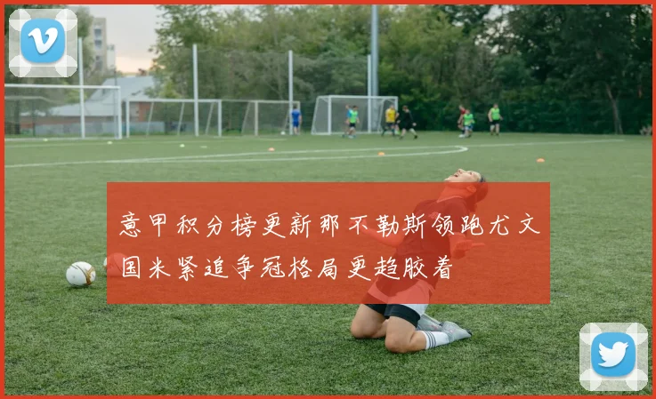 意甲积分榜更新那不勒斯领跑尤文国米紧追争冠格局更趋胶着