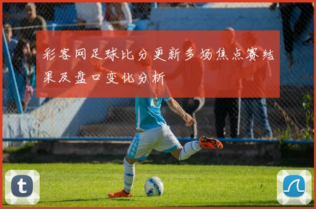 彩客网足球比分更新多场焦点赛结果及盘口变化分析