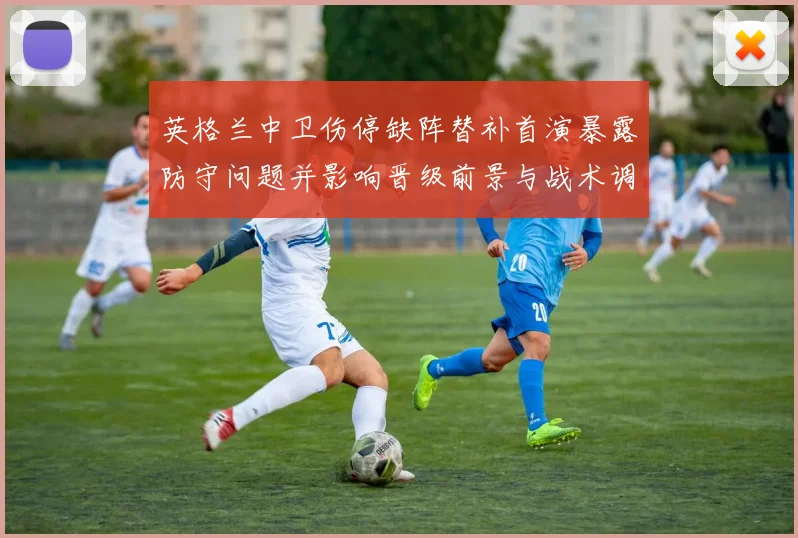 英格兰中卫伤停缺阵替补首演暴露防守问题并影响晋级前景与战术调整