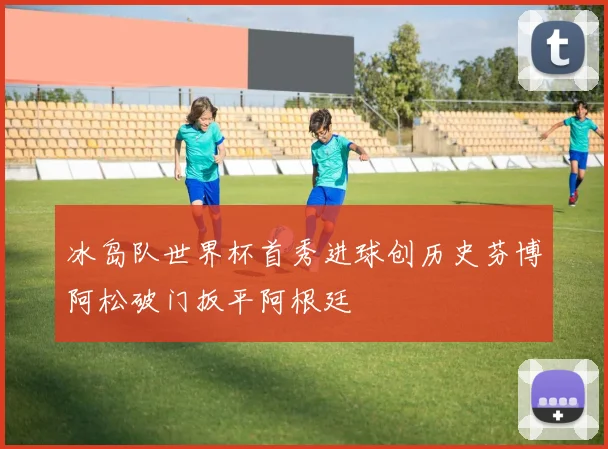 冰岛队世界杯首秀进球创历史芬博阿松破门扳平阿根廷