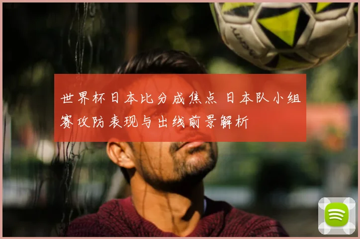 世界杯日本比分成焦点 日本队小组赛攻防表现与出线前景解析