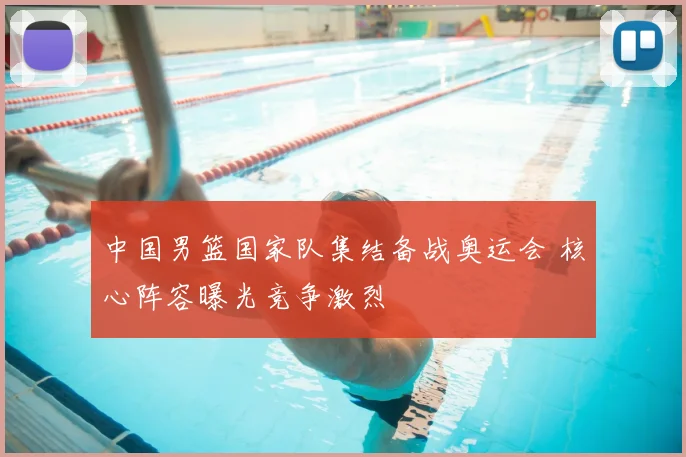 中国男篮国家队集结备战奥运会 核心阵容曝光竞争激烈