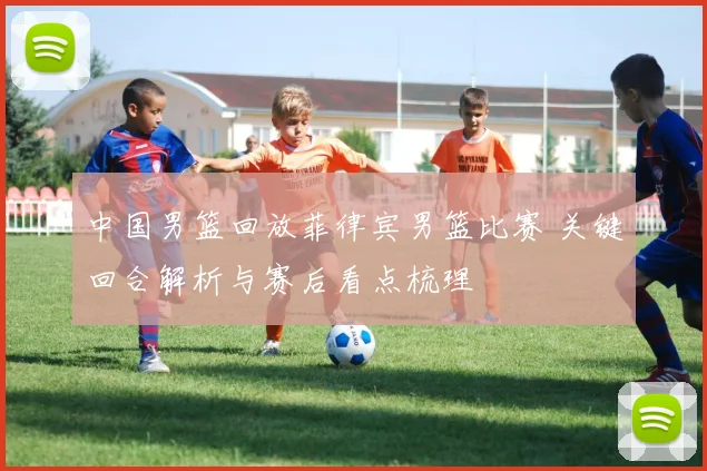 中国男篮回放菲律宾男篮比赛 关键回合解析与赛后看点梳理