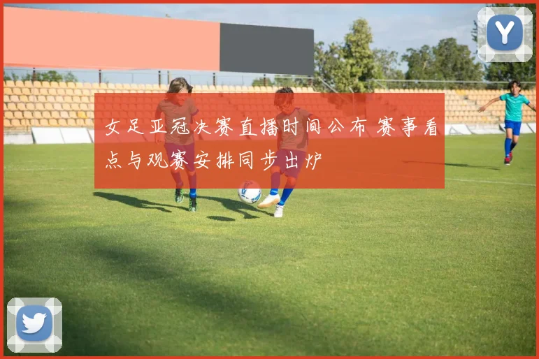 女足亚冠决赛直播时间公布 赛事看点与观赛安排同步出炉