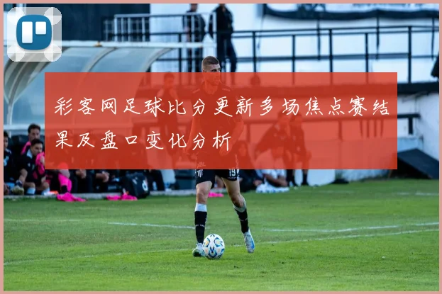 彩客网足球比分更新多场焦点赛结果及盘口变化分析