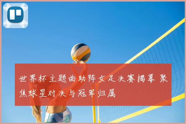 世界杯主题曲助阵女足决赛揭幕 聚焦球星对决与冠军归属