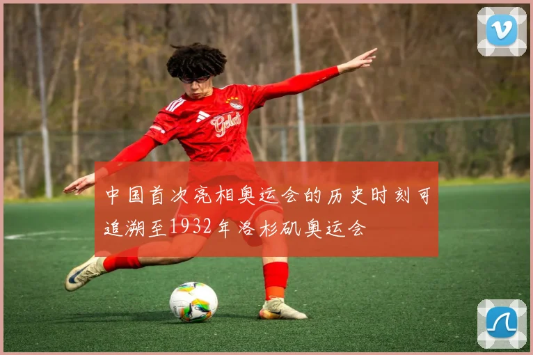 中国首次亮相奥运会的历史时刻可追溯至1932年洛杉矶奥运会