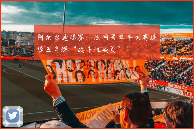 阿纳尔迪退赛,法网男单半决赛连续五年现“战斗性减员”!