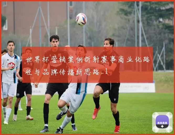 世界杯营销案例折射赛事商业化路径与品牌传播新思路_1