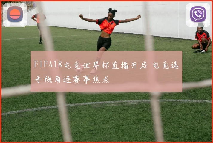 FIFA18电竞世界杯直播开启 电竞选手线角逐赛事焦点