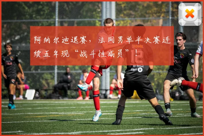 阿纳尔迪退赛,法网男单半决赛连续五年现“战斗性减员”!