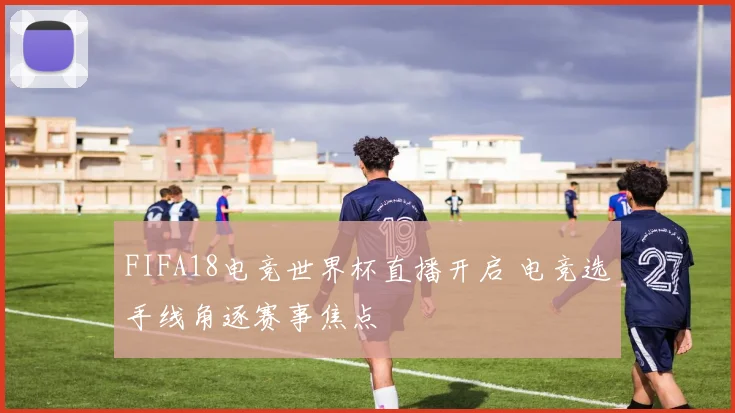 FIFA18电竞世界杯直播开启 电竞选手线角逐赛事焦点