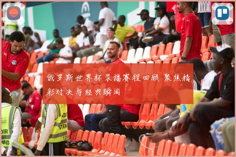俄罗斯世界杯录播赛程回顾 聚焦精彩对决与经典瞬间