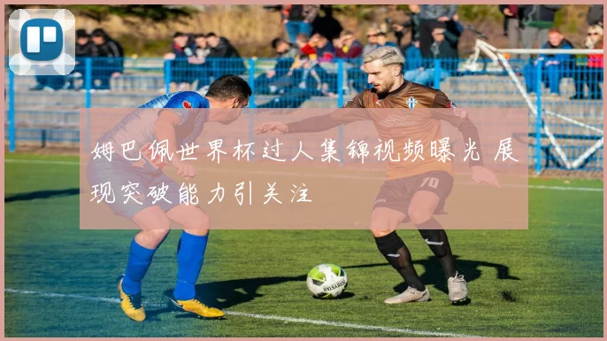 姆巴佩世界杯过人集锦视频曝光 展现突破能力引关注
